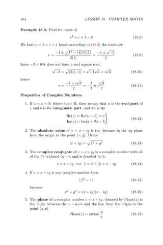 154 LESSON 18. COMPLEX ROOTS
Example 18.2. Find the roots of
r2
+ r + 1 = 0 (18.8)
We have a = b = c = 1 hence according to (18.2) the roots are
r =
−1 ± 12 − (4)(1)(1)
2(1)
=
−1 ±
√
−3
2
(18.9)
Since −3 < 0 it does not have a real square root;
√
−3 = (3)(−1) =
√
−1
√
3 = i
√
3 (18.10)
hence
r =
−1 ± i
√
3
2
= −
1
2
± i
√
3
2
(18.11)
Properties of Complex Numbers
1. If z = a + ib, where a, b ∈ R, then we say that a is the real part of
z and b is the imaginary part, and we write
Re(z) = Re(a + ib) = a
Im(z) = Im(a + ib) = b
(18.12)
2. The absolute value of z = x + iy is the distance in the xy plane
from the origin to the point (x, y). Hence
|x + iy| = x2 + y2 (18.13)
3. The complex conjugate of z = x + iy is a complex number with all
of the i’s replaced by −i, and is denoted by z,
z = x + iy =⇒ z = x + iy = x − iy (18.14)
4. If z = x + iy is any complex number then
|z|2
= zz (18.15)
because
x2
+ y2
= (x + iy)(x − iy) (18.16)
5. The phase of a complex number z = x + iy, denoted by Phase(z) is
the angle between the x − axis and the line from the origin to the
point (x, y)
Phase(z) = arctan
y
x
(18.17)
 