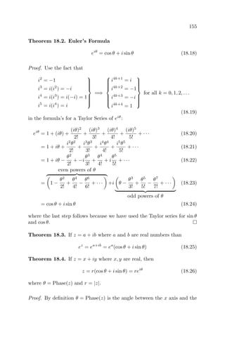 155
Theorem 18.2. Euler’s Formula
eiθ
= cos θ + i sin θ (18.18)
Proof. Use the fact that
i2
= −1
i3
= i(i2
) = −i
i4
= i(i3
) = i(−i) = 1
i5
= i(i4
) = i



=⇒



i4k+1
= i
i4k+2
= −1
i4k+3
= −i
i4k+4
= 1



for all k = 0, 1, 2, . . .
(18.19)
in the formula’s for a Taylor Series of eiθ
:
eiθ
= 1 + (iθ) +
(iθ)2
2!
+
(iθ)3
3!
+
(iθ)4
4!
+
(iθ)5
5!
+ · · · (18.20)
= 1 + iθ +
i2
θ2
2!
+
i3
θ3
3!
+
i4
θ4
4!
+
i5
θ5
5!
+ · · · (18.21)
= 1 + iθ −
θ2
2!
+ −i
θ3
3!
+
θ4
4!
+ i
θ5
5!
+ · · · (18.22)
=
even powers of θ
1 −
θ2
2!
+
θ4
4!
−
θ6
6!
+ · · · +i θ −
θ3
3!
+
θ5
5!
−
θ7
7!
+ · · ·
odd powers of θ
(18.23)
= cos θ + i sin θ (18.24)
where the last step follows because we have used the Taylor series for sin θ
and cos θ.
Theorem 18.3. If z = a + ib where a and b are real numbers than
ez
= ea+ib
= ea
(cos θ + i sin θ) (18.25)
Theorem 18.4. If z = x + iy where x, y are real, then
z = r(cos θ + i sin θ) = reiθ
(18.26)
where θ = Phase(z) and r = |z|.
Proof. By deﬁnition θ = Phase(z) is the angle between the x axis and the
 