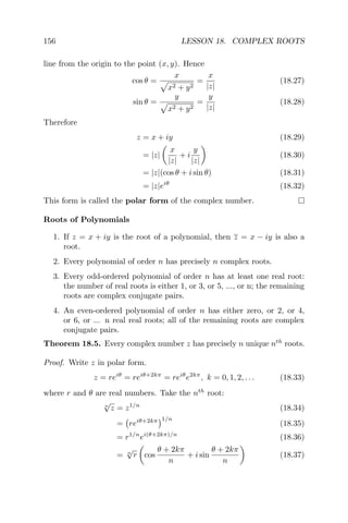 156 LESSON 18. COMPLEX ROOTS
line from the origin to the point (x, y). Hence
cos θ =
x
x2 + y2
=
x
|z|
(18.27)
sin θ =
y
x2 + y2
=
y
|z|
(18.28)
Therefore
z = x + iy (18.29)
= |z|
x
|z|
+ i
y
|z|
(18.30)
= |z|(cos θ + i sin θ) (18.31)
= |z|eiθ
(18.32)
This form is called the polar form of the complex number.
Roots of Polynomials
1. If z = x + iy is the root of a polynomial, then z = x − iy is also a
root.
2. Every polynomial of order n has precisely n complex roots.
3. Every odd-ordered polynomial of order n has at least one real root:
the number of real roots is either 1, or 3, or 5, ..., or n; the remaining
roots are complex conjugate pairs.
4. An even-ordered polynomial of order n has either zero, or 2, or 4,
or 6, or ... n real real roots; all of the remaining roots are complex
conjugate pairs.
Theorem 18.5. Every complex number z has precisely n unique nth
roots.
Proof. Write z in polar form.
z = reiθ
= reiθ+2kπ
= reiθ
e2kπ
, k = 0, 1, 2, . . . (18.33)
where r and θ are real numbers. Take the nth
root:
n
√
z = z1/n
(18.34)
= reiθ+2kπ 1/n
(18.35)
= r1/n
ei(θ+2kπ)/n
(18.36)
= n
√
r cos
θ + 2kπ
n
+ i sin
θ + 2kπ
n
(18.37)
 