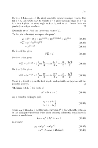 157
For k = 0, 1, 2, . . . , n − 1 the right hand side produces unique results. But
for k ≥ n, the results start to repeat: k = n gives the same angle as k = 0;
k = n + 1 gives the same angle as k = 1; and so on. Hence there are
precisely n unique numbers.
Example 18.3. Find the three cube roots of 27.
To ﬁnd the cube roots we repeat the proof!
27 = 27 + (0)i = 27e(i)(0)
= 27e(i)(0+2π)
= 27e2kπi
(18.38)
3
√
27 = 271/3
(e2kπi
)1/3
(18.39)
= 3e2kπi/3
(18.40)
For k = 0 this gives
3
√
27 = 3 (18.41)
For k = 1 this gives
3
√
27 = 3e2πi/3
= 3 cos
2π
3
+ i sin
2π
3
= −
3
2
+ i
3
√
3
2
(18.42)
For k = 2 this gives
3
√
27 = 3e4πi/3
= 3 cos
4π
3
+ i sin
4π
3
= −
3
2
− i
3
√
3
2
(18.43)
Using k = 3 will give us the ﬁrst result, and so forth, so these are all the
possible answers.
Theorem 18.6. If the roots of
ar2
+ br + c = 0 (18.44)
are a complex conjugate pair
r1 = µ + iω
r2 = µ − iω
(18.45)
where µ, ω ∈ R and ω = 0, (this will occur when b2
< 4ac), then the solution
of the homogeneous second order linear ordinary diﬀerential equation with
constant coeﬃcients
Ly = ay + by + cy = 0 (18.46)
is given by
yH = C1er1t
+ C2er2t
(18.47)
= eµt
(A cos ωt + B sin ωt) (18.48)
 