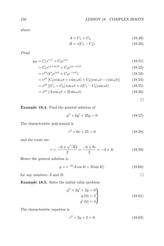 158 LESSON 18. COMPLEX ROOTS
where
A = C1 + C2 (18.49)
B = i(C1 − C2) (18.50)
Proof.
yH = C1er1t
+ C2er2t
(18.51)
= C1e(µ+iω)t
+ C2e(µ−iω)t
(18.52)
= eµt
(C1eiωt
+ C2e−iωt
) (18.53)
= eµt
[C1(cos ωt + i sin ωt) + C2(cos ωt − i sin ωt)] (18.54)
= eµt
[(C1 + C2) cos ωt + i(C1 − C2) sin ωt] (18.55)
= eµt
(A cos ωt + B sin ωt) (18.56)
Example 18.4. Find the general solution of
y + 6y + 25y = 0 (18.57)
The characteristic polynomial is
r2
+ 6r + 25 = 0 (18.58)
and the roots are
r =
−6 ±
√
−64
2
=
−6 ± 8i
2
= −3 ± 4i (18.59)
Hence the general solution is
y = e−3t
A cos 4t + B sin 4t]. (18.60)
for any numbers A and B.
Example 18.5. Solve the initial value problem
y + 2y + 2y = 0
y (0) = 2
y (0) = 4



(18.61)
The characteristic equation is
r2
+ 2y + 2 = 0 (18.62)
 