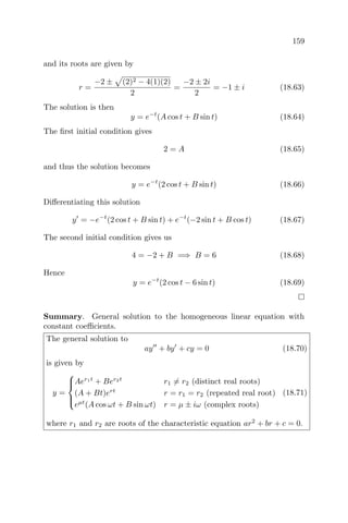159
and its roots are given by
r =
−2 ± (2)2 − 4(1)(2)
2
=
−2 ± 2i
2
= −1 ± i (18.63)
The solution is then
y = e−t
(A cos t + B sin t) (18.64)
The ﬁrst initial condition gives
2 = A (18.65)
and thus the solution becomes
y = e−t
(2 cos t + B sin t) (18.66)
Diﬀerentiating this solution
y = −e−t
(2 cos t + B sin t) + e−t
(−2 sin t + B cos t) (18.67)
The second initial condition gives us
4 = −2 + B =⇒ B = 6 (18.68)
Hence
y = e−t
(2 cos t − 6 sin t) (18.69)
Summary. General solution to the homogeneous linear equation with
constant coeﬃcients.
The general solution to
ay + by + cy = 0 (18.70)
is given by
y =



Aer1t
+ Ber2t
r1 = r2 (distinct real roots)
(A + Bt)ert
r = r1 = r2 (repeated real root)
eµt
(A cos ωt + B sin ωt) r = µ ± iω (complex roots)
(18.71)
where r1 and r2 are roots of the characteristic equation ar2
+ br + c = 0.
 