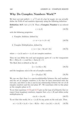 160 LESSON 18. COMPLEX ROOTS
Why Do Complex Numbers Work?*
We have not just pulled i =
√
−1 out of a hat by magic; we can actually
deﬁne the Field of real numbers rigorously using the following deﬁnition.
Deﬁnition 18.7. Let a, b ∈ R. Then a Complex Number is an ordered
pair
z = (a, b) (18.72)
with the following properties:
1. Complex Addition, deﬁned by
z + w = (a + c, b + d) (18.73)
2. Complex Multiplication, deﬁned by
z × w = (ac − bd, ad + bc) (18.74)
where z = (a, b) and w = (c, d) are complex numbers.
Then we can deﬁne the real and imaginary parts of z as the components
Rez = Re(a, b) = a and Imz = Im(a, b) = b.
The Real Axis is deﬁned as the set
{z = (x, 0)|x ∈ R} (18.75)
and the imaginary axis is the set of complex numbers
{z = (0, y)|y ∈ R} (18.76)
We can see that there is a one-to-relationship between the real numbers
and the set of complex numbers (x, 0) that we have associated with the
real axis, and there is also a one-to-one relationship between the set of all
complex numbers and the real plane R2
. We sometimes refer to this plane
as the complex plane or C.
To see that equations 18.73 and 18.74 give us the type of arithmetic that we
expect from imaginary numbers, suppose that a, b, c ∈ R and deﬁne scalar
multiplication by
c(a, b) = (ca, cb) (18.77)
To see that this works, let u = (x, 0) be any point on the real axis. Then
uz = (x, 0) × (a, b) = (ax − 0b, bx − 0a) = (ax, bx) = x(a, b) (18.78)
 