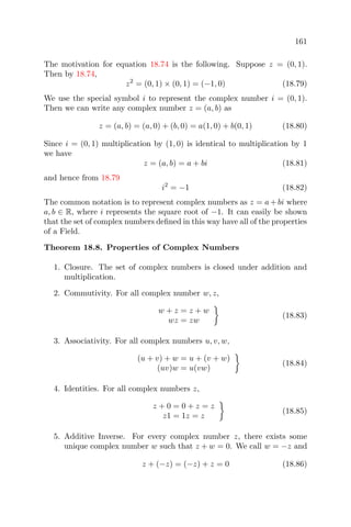 161
The motivation for equation 18.74 is the following. Suppose z = (0, 1).
Then by 18.74,
z2
= (0, 1) × (0, 1) = (−1, 0) (18.79)
We use the special symbol i to represent the complex number i = (0, 1).
Then we can write any complex number z = (a, b) as
z = (a, b) = (a, 0) + (b, 0) = a(1, 0) + b(0, 1) (18.80)
Since i = (0, 1) multiplication by (1, 0) is identical to multiplication by 1
we have
z = (a, b) = a + bi (18.81)
and hence from 18.79
i2
= −1 (18.82)
The common notation is to represent complex numbers as z = a+bi where
a, b ∈ R, where i represents the square root of −1. It can easily be shown
that the set of complex numbers deﬁned in this way have all of the properties
of a Field.
Theorem 18.8. Properties of Complex Numbers
1. Closure. The set of complex numbers is closed under addition and
multiplication.
2. Commutivity. For all complex number w, z,
w + z = z + w
wz = zw
(18.83)
3. Associativity. For all complex numbers u, v, w,
(u + v) + w = u + (v + w)
(uv)w = u(vw)
(18.84)
4. Identities. For all complex numbers z,
z + 0 = 0 + z = z
z1 = 1z = z
(18.85)
5. Additive Inverse. For every complex number z, there exists some
unique complex number w such that z + w = 0. We call w = −z and
z + (−z) = (−z) + z = 0 (18.86)
 