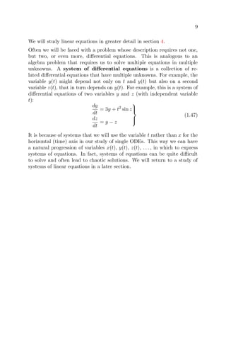 9
We will study linear equations in greater detail in section 4.
Often we will be faced with a problem whose description requires not one,
but two, or even more, diﬀerential equations. This is analogous to an
algebra problem that requires us to solve multiple equations in multiple
unknowns. A system of diﬀerential equations is a collection of re-
lated diﬀerential equations that have multiple unknowns. For example, the
variable y(t) might depend not only on t and y(t) but also on a second
variable z(t), that in turn depends on y(t). For example, this is a system of
diﬀerential equations of two variables y and z (with independent variable
t):
dy
dt
= 3y + t2
sin z
dz
dt
= y − z



(1.47)
It is because of systems that we will use the variable t rather than x for the
horizontal (time) axis in our study of single ODEs. This way we can have
a natural progression of variables x(t), y(t), z(t), . . . , in which to express
systems of equations. In fact, systems of equations can be quite diﬃcult
to solve and often lead to chaotic solutions. We will return to a study of
systems of linear equations in a later section.
 
