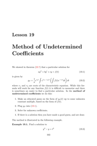 Lesson 19
Method of Undetermined
Coeﬃcients
We showed in theorem (22.7) that a particular solution for
ay + by + cy = f(t) (19.1)
is given by
yP =
1
a
er2t
e(r1−r2)t
f(t)e−r1t
dt dt (19.2)
where r1 and r2 are roots of the characteristic equation. While this for-
mula will work for any function f(t) it is diﬃcult to memorize and there
is sometimes an easier to ﬁnd a particular solution. In the method of
undetermined coeﬃcients we do this:
1. Make an educated guess on the form of yP (t) up to some unknown
constant multiple, based on the form of f(t).
2. Plug yP into (19.1).
3. Solve for unknown coeﬃcients.
4. If there is a solution then you have made a good guess, and are done.
The method is illustrated in the following example.
Example 19.1. Find a solution to
y − y = t2
(19.3)
163
 