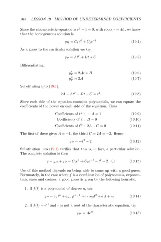 164 LESSON 19. METHOD OF UNDETERMINED COEFFICIENTS
Since the characteristic equation is r2
− 1 = 0, with roots r = ±1, we know
that the homogeneous solution is
yH = C1et
+ C2e−t
(19.4)
As a guess to the particular solution we try
yP = At2
+ Bt + C (19.5)
Diﬀerentiating,
yP = 2At + B (19.6)
yP = 2A (19.7)
Substituting into (19.1),
2A − At2
− Bt − C = t2
(19.8)
Since each side of the equation contains polynomials, we can equate the
coeﬃcients of the power on each side of the equation. Thus
Coeﬃcients of t2
: − A = 1 (19.9)
Coeﬃcients of t : B = 0 (19.10)
Coeﬃcients of t0
: 2A − C = 0 (19.11)
The ﬁrst of these gives A = −1, the third C = 2A = −2. Hence
yP = −t2
− 2 (19.12)
Substitution into (19.1) veriﬁes that this is, in fact, a particular solution.
The complete solution is then
y = yH + yP = C1er
+ C2e−t
− t2
− 2 (19.13)
Use of this method depends on being able to come up with a good guess.
Fortunately, in the case where f is a combination of polynomials, exponen-
tials, sines and cosines, a good guess is given by the following heuristic.
1. If f(t) is a polynomial of degree n, use
yP = antn
+ an−1tn−1
+ · · · a2t2
+ a1t + a0 (19.14)
2. If f(t) = ert
and r is not a root of the characteristic equation, try
yP = Aert
(19.15)
 