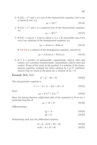 165
3. If f(t) = ert
and r is a root of the characteristic equation, but is not
a repeated root, try
yP = Atert
(19.16)
4. If f(t) = ert
and r is a repeated root of the characteristic equation,
try
yP = At2
ert
(19.17)
5. If f(t) = α sin ωt + β cos ωt, where α, β, ω ∈ R, and neither sin ωt nor
cos ωt are solutions of the homogeneous equation, try
yP = A cos ωt + B sin ωt (19.18)
If (19.18) is a solution of the homogeneous equation, instead try
yP = t(A cos ωt + B sin ωt) (19.19)
6. If f is a product of polynomials, exponentials, and/or sines and
cosines, use a product of polynomials, exponentials, and/or sines and
cosines. If any of the terms in the product is a solution of the homo-
geneous equation, multiply the entire solution by t or t2
, whichever
ensures that no terms in the guess are a solution of Ly = 0.
Example 19.2. Solve
y + y − 6y = 2t (19.20)
The characteristic equation is
r2
+ r − 6 = (r − 2)(r + 3) = 0 (19.21)
hence
yH = C1e2t
+ C2e−3t
(19.22)
Since the forcing function (right-hand side of the equation) is 2t we try a
particular function of
yP = At + B (19.23)
Diﬀerentiating,
yP = A (19.24)
yP = 0 (19.25)
Substituting back into the diﬀerential equation,
0 + A − 6(At + B) = 6t (19.26)
−6At + A + B = 6t (19.27)
 