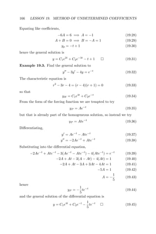 166 LESSON 19. METHOD OF UNDETERMINED COEFFICIENTS
Equating like coeﬃcients,
−6A = 6 =⇒ A = −1 (19.28)
A + B = 0 =⇒ B = −A = 1 (19.29)
yp = −t + 1 (19.30)
hence the general solution is
y = C1e2t
+ C2e−3t
− t + 1 (19.31)
Example 19.3. Find the general solution to
y − 3y − 4y = e−t
(19.32)
The characteristic equation is
r2
− 3r − 4 = (r − 4)(r + 1) = 0 (19.33)
so that
yH = C1e4t
+ C2e−t
(19.34)
From the form of the forcing function we are tempted to try
yP = Ae−t
(19.35)
but that is already part of the homogeneous solution, so instead we try
yP = Ate−t
(19.36)
Diﬀerentiating,
y = Ae−t
− Ate−t
(19.37)
y = −2Ae−t
+ Ate−t
(19.38)
Substituting into the diﬀerential equation,
−2Ae−t
+ Ate−t
− 3(Ae−t
− Ate−t
) − 4(Ate−t
) = e−t
(19.39)
−2A + At − 3(A − At) − 4(At) = 1 (19.40)
−2A + At − 3A + 3At − 4At = 1 (19.41)
−5A = 1 (19.42)
A = −
1
5
(19.43)
hence
yP = −
1
5
te−t
(19.44)
and the general solution of the diﬀerential equation is
y = C1e4t
+ C2e−t
−
1
5
te−t
(19.45)
 