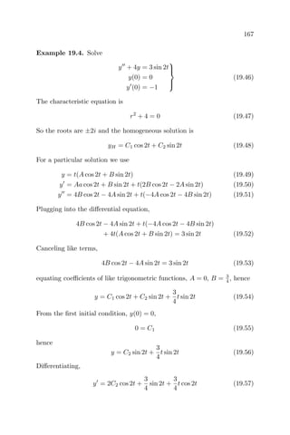 167
Example 19.4. Solve
y + 4y = 3 sin 2t
y(0) = 0
y (0) = −1



(19.46)
The characteristic equation is
r2
+ 4 = 0 (19.47)
So the roots are ±2i and the homogeneous solution is
yH = C1 cos 2t + C2 sin 2t (19.48)
For a particular solution we use
y = t(A cos 2t + B sin 2t) (19.49)
y = Aa cos 2t + B sin 2t + t(2B cos 2t − 2A sin 2t) (19.50)
y = 4B cos 2t − 4A sin 2t + t(−4A cos 2t − 4B sin 2t) (19.51)
Plugging into the diﬀerential equation,
4B cos 2t − 4A sin 2t + t(−4A cos 2t − 4B sin 2t)
+ 4t(A cos 2t + B sin 2t) = 3 sin 2t (19.52)
Canceling like terms,
4B cos 2t − 4A sin 2t = 3 sin 2t (19.53)
equating coeﬃcients of like trigonometric functions, A = 0, B = 3
4 , hence
y = C1 cos 2t + C2 sin 2t +
3
4
t sin 2t (19.54)
From the ﬁrst initial condition, y(0) = 0,
0 = C1 (19.55)
hence
y = C2 sin 2t +
3
4
t sin 2t (19.56)
Diﬀerentiating,
y = 2C2 cos 2t +
3
4
sin 2t +
3
4
t cos 2t (19.57)
 