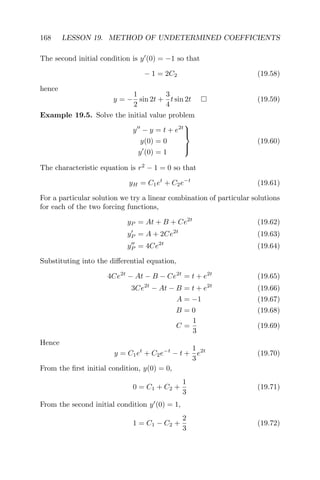 168 LESSON 19. METHOD OF UNDETERMINED COEFFICIENTS
The second initial condition is y (0) = −1 so that
− 1 = 2C2 (19.58)
hence
y = −
1
2
sin 2t +
3
4
t sin 2t (19.59)
Example 19.5. Solve the initial value problem
y − y = t + e2t
y(0) = 0
y (0) = 1



(19.60)
The characteristic equation is r2
− 1 = 0 so that
yH = C1et
+ C2e−t
(19.61)
For a particular solution we try a linear combination of particular solutions
for each of the two forcing functions,
yP = At + B + Ce2t
(19.62)
yP = A + 2Ce2t
(19.63)
yP = 4Ce2t
(19.64)
Substituting into the diﬀerential equation,
4Ce2t
− At − B − Ce2t
= t + e2t
(19.65)
3Ce2t
− At − B = t + e2t
(19.66)
A = −1 (19.67)
B = 0 (19.68)
C =
1
3
(19.69)
Hence
y = C1et
+ C2e−t
− t +
1
3
e2t
(19.70)
From the ﬁrst initial condition, y(0) = 0,
0 = C1 + C2 +
1
3
(19.71)
From the second initial condition y (0) = 1,
1 = C1 − C2 +
2
3
(19.72)
 