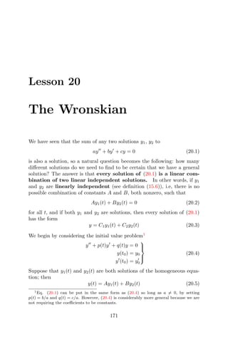 Lesson 20
The Wronskian
We have seen that the sum of any two solutions y1, y2 to
ay + by + cy = 0 (20.1)
is also a solution, so a natural question becomes the following: how many
diﬀerent solutions do we need to ﬁnd to be certain that we have a general
solution? The answer is that every solution of (20.1) is a linear com-
bination of two linear independent solutions. In other words, if y1
and y2 are linearly independent (see deﬁnition (15.6)), i.e, there is no
possible combination of constants A and B, both nonzero, such that
Ay1(t) + By2(t) = 0 (20.2)
for all t, and if both y1 and y2 are solutions, then every solution of (20.1)
has the form
y = C1y1(t) + C2y2(t) (20.3)
We begin by considering the initial value problem1
y + p(t)y + q(t)y = 0
y(t0) = y0
y (t0) = y0



(20.4)
Suppose that y1(t) and y2(t) are both solutions of the homogeneous equa-
tion; then
y(t) = Ay1(t) + By2(t) (20.5)
1Eq. (20.1) can be put in the same form as (20.4) so long as a = 0, by setting
p(t) = b/a and q(t) = c/a. However, (20.4) is considerably more general because we are
not requiring the coeﬃcients to be constants.
171
 