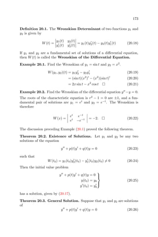 173
Deﬁnition 20.1. The Wronskian Determinant of two functions y1 and
y2 is given by
W(t) =
y1(t) y2(t)
y1(t) y2(t)
= y1(t)y2(t) − y2(t)y1(t) (20.18)
If y1 and y2 are a fundamental set of solutions of a diﬀerential equation,
then W(t) is called the Wronskian of the Diﬀerential Equation.
Example 20.1. Find the Wronskian of y1 = sin t and y2 = x2
.
W(y1, y2)(t) = y1y2 − y2y1 (20.19)
= (sin t)(x2
) − (x2
)(sin t) (20.20)
= 2x sin t − x2
cos t (20.21)
Example 20.2. Find the Wronskian of the diﬀerential equation y −y = 0.
The roots of the characteristic equation is r2
− 1 = 0 are ±1, and a fun-
damental pair of solutions are y1 = et
and y2 = e−t
. The Wronskian is
therefore
W(x) =
et
e−t
et
−e−t = −2. (20.22)
The discussion preceding Example (20.1) proved the following theorem.
Theorem 20.2. Existence of Solutions. Let y1 and y2 be any two
solutions of the equation
y + p(t)y + q(t)y = 0 (20.23)
such that
W(t0) = y1(t0)y2(t0) − y1(t0)y2(t0) = 0 (20.24)
Then the initial value problem
y + p(t)y + q(t)y = 0
y(t0) = y0
y (t0) = y0



(20.25)
has a solution, given by (20.17).
Theorem 20.3. General Solution. Suppose that y1 and y2 are solutions
of
y + p(t)y + q(t)y = 0 (20.26)
 