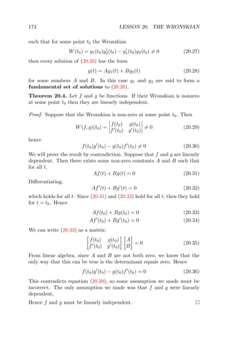 174 LESSON 20. THE WRONSKIAN
such that for some point t0 the Wronskian
W(t0) = y1(t0)y2(t0) − y1(t0)y2(t0) = 0 (20.27)
then every solution of (20.26) has the form
y(t) = Ay1(t) + By2(t) (20.28)
for some numbers A and B. In this case y1 and y2 are said to form a
fundamental set of solutions to (20.26).
Theorem 20.4. Let f and g be functions. If their Wronskian is nonzero
at some point t0 then they are linearly independent.
Proof. Suppose that the Wronskian is non-zero at some point t0. Then
W(f, g)(t0) =
f(t0) g(t0)
f (t0) g (t0)
= 0 (20.29)
hence
f(t0)g (t0) − g(t0)f (t0) = 0 (20.30)
We will prove the result by contradiction. Suppose that f and g are linearly
dependent. Then there exists some non-zero constants A and B such that
for all t,
Af(t) + Bg(t) = 0 (20.31)
Diﬀerentiating,
Af (t) + Bg (t) = 0 (20.32)
which holds for all t. Since (20.31) and (20.32) hold for all t, then they hold
for t = t0. Hence
Af(t0) + Bg(t0) = 0 (20.33)
Af (t0) + Bg (t0) = 0 (20.34)
We can write (20.33) as a matrix:
f(t0) g(t0)
f (t0) g (t0)
A
B
= 0 (20.35)
From linear algebra, since A and B are not both zero, we know that the
only way that this can be true is the determinant equals zero. Hence
f(t0)g (t0) − g(t0)f (t0) = 0 (20.36)
This contradicts equation (20.30), so some assumption we made must be
incorrect. The only assumption we made was that f and g were linearly
dependent.
Hence f and g must be linearly independent.
 