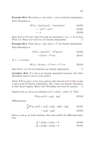 175
Example 20.3. Show that y = sin t and y = cos t are linearly independent.
Their Wronskian is
W(t) = (sin t)(cos t) − (cos t)(sin t) (20.37)
= − sin2
t − cos2
t (20.38)
= −1 (20.39)
Since W(t) = 0 for all t then if we pick any particular t, e.g., t = 0, we have
W(0) = 0. Hence sin t and cos t are linearly independent.
Example 20.4. Show that y = sin t and y = t2
are linearly independent.
Their Wronskian is
W(t) = (sin t)(t2
) − (t2
)(sin t) (20.40)
= 2t sin t − t2
cos t (20.41)
At t = π, we have
W(π) = 2π sin π − π2
cos π = π2
= 0 (20.42)
Since W(π) = 0, the two functions are linearly independent.
Corollary 20.5. If f and g are linearly dependent functions, then their
Wronskian must be zero at every point t.
Proof. If W(f, g)(t0) = 0 at some point t0 then theorem (20.4) tells us that
f and g must be linearly independent. But f and g are linearly dependent,
so this cannot happen. Hence their Wronskian can never be nonzero.
Suppose that y1 and y2 are solutions of y + p(t)y + q(t)y = 0. Then
W(y1, y2)(t) = y1y2 − y2y1 (20.43)
Diﬀerentiating,
d
dt
W(y1, y2)(t) = y1y2 + y1y2 − y2y1 − y2y1 (20.44)
= y1y2 − y2y1 (20.45)
Since y1 and y2 are both solutions, they each satisfy the diﬀerential equa-
tion:
y1 + p(t)y1 + q(t)y1 = 0 (20.46)
y2 + p(t)y2 + q(t)y2 = 0 (20.47)
 