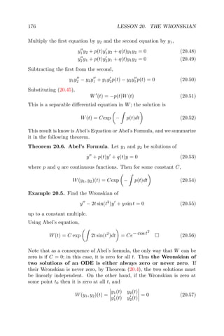 176 LESSON 20. THE WRONSKIAN
Multiply the ﬁrst equation by y2 and the second equation by y1,
y1 y2 + p(t)y1y2 + q(t)y1y2 = 0 (20.48)
y2 y1 + p(t)y2y1 + q(t)y1y2 = 0 (20.49)
Subtracting the ﬁrst from the second,
y1y2 − y2y1 + y1y2p(t) − y2y1 p(t) = 0 (20.50)
Substituting (20.45),
W (t) = −p(t)W(t) (20.51)
This is a separable diﬀerential equation in W; the solution is
W(t) = Cexp − p(t)dt (20.52)
This result is know is Abel’s Equation or Abel’s Formula, and we summarize
it in the following theorem.
Theorem 20.6. Abel’s Formula. Let y1 and y2 be solutions of
y + p(t)y + q(t)y = 0 (20.53)
where p and q are continuous functions. Then for some constant C,
W(y1, y2)(t) = Cexp − p(t)dt (20.54)
Example 20.5. Find the Wronskian of
y − 2t sin(t2
)y + y sin t = 0 (20.55)
up to a constant multiple.
Using Abel’s equation,
W(t) = C exp 2t sin(t2
)dt = Ce− cos t2
(20.56)
Note that as a consequence of Abel’s formula, the only way that W can be
zero is if C = 0; in this case, it is zero for all t. Thus the Wronskian of
two solutions of an ODE is either always zero or never zero. If
their Wronskian is never zero, by Theorem (20.4), the two solutions must
be linearly independent. On the other hand, if the Wronskian is zero at
some point t0 then it is zero at all t, and
W(y1, y2)(t) =
y1(t) y2(t)
y1(t) y2(t)
= 0 (20.57)
 