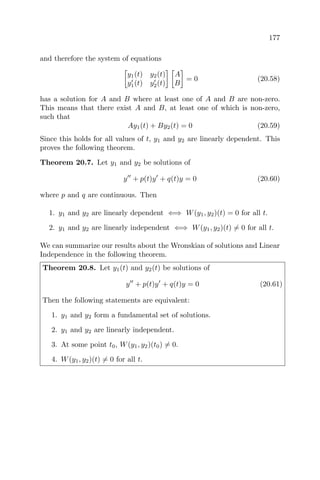 177
and therefore the system of equations
y1(t) y2(t)
y1(t) y2(t)
A
B
= 0 (20.58)
has a solution for A and B where at least one of A and B are non-zero.
This means that there exist A and B, at least one of which is non-zero,
such that
Ay1(t) + By2(t) = 0 (20.59)
Since this holds for all values of t, y1 and y2 are linearly dependent. This
proves the following theorem.
Theorem 20.7. Let y1 and y2 be solutions of
y + p(t)y + q(t)y = 0 (20.60)
where p and q are continuous. Then
1. y1 and y2 are linearly dependent ⇐⇒ W(y1, y2)(t) = 0 for all t.
2. y1 and y2 are linearly independent ⇐⇒ W(y1, y2)(t) = 0 for all t.
We can summarize our results about the Wronskian of solutions and Linear
Independence in the following theorem.
Theorem 20.8. Let y1(t) and y2(t) be solutions of
y + p(t)y + q(t)y = 0 (20.61)
Then the following statements are equivalent:
1. y1 and y2 form a fundamental set of solutions.
2. y1 and y2 are linearly independent.
3. At some point t0, W(y1, y2)(t0) = 0.
4. W(y1, y2)(t) = 0 for all t.
 