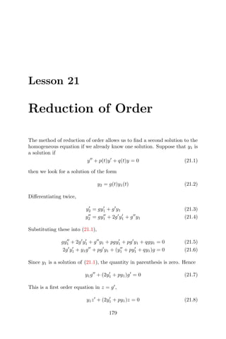 Lesson 21
Reduction of Order
The method of reduction of order allows us to ﬁnd a second solution to the
homogeneous equation if we already know one solution. Suppose that y1 is
a solution if
y + p(t)y + q(t)y = 0 (21.1)
then we look for a solution of the form
y2 = g(t)y1(t) (21.2)
Diﬀerentiating twice,
y2 = gy1 + g y1 (21.3)
y2 = gy1 + 2g y1 + g y1 (21.4)
Substituting these into (21.1),
gy1 + 2g y1 + g y1 + pgy1 + pg y1 + qgy1 = 0 (21.5)
2g y1 + y1g + pg y1 + (y1 + py1 + qy1)g = 0 (21.6)
Since y1 is a solution of (21.1), the quantity in parenthesis is zero. Hence
y1g + (2y1 + py1)g = 0 (21.7)
This is a ﬁrst order equation in z = g ,
y1z + (2y1 + py1)z = 0 (21.8)
179
 