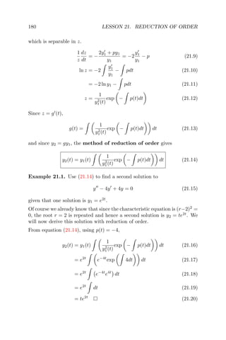 180 LESSON 21. REDUCTION OF ORDER
which is separable in z.
1
z
dz
dt
= −
2y1 + py1
y1
= −2
y1
y1
− p (21.9)
ln z = −2
y1
y1
− pdt (21.10)
= −2 ln y1 − pdt (21.11)
z =
1
y2
1(t)
exp − p(t)dt (21.12)
Since z = g (t),
g(t) =
1
y2
1(t)
exp − p(t)dt dt (21.13)
and since y2 = gy1, the method of reduction of order gives
y2(t) = y1(t)
1
y2
1(t)
exp − p(t)dt dt (21.14)
Example 21.1. Use (21.14) to ﬁnd a second solution to
y − 4y + 4y = 0 (21.15)
given that one solution is y1 = e2t
.
Of course we already know that since the characteristic equation is (r−2)2
=
0, the root r = 2 is repeated and hence a second solution is y2 = te2t
. We
will now derive this solution with reduction of order.
From equation (21.14), using p(t) = −4,
y2(t) = y1(t)
1
y2
1(t)
exp − p(t)dt dt (21.16)
= e2t
e−4t
exp 4dt dt (21.17)
= e2t
e−4t
e4t
dt (21.18)
= e2t
dt (21.19)
= te2t
(21.20)
 