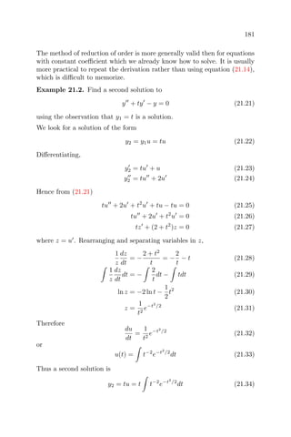 181
The method of reduction of order is more generally valid then for equations
with constant coeﬃcient which we already know how to solve. It is usually
more practical to repeat the derivation rather than using equation (21.14),
which is diﬃcult to memorize.
Example 21.2. Find a second solution to
y + ty − y = 0 (21.21)
using the observation that y1 = t is a solution.
We look for a solution of the form
y2 = y1u = tu (21.22)
Diﬀerentiating,
y2 = tu + u (21.23)
y2 = tu + 2u (21.24)
Hence from (21.21)
tu + 2u + t2
u + tu − tu = 0 (21.25)
tu + 2u + t2
u = 0 (21.26)
tz + (2 + t2
)z = 0 (21.27)
where z = u . Rearranging and separating variables in z,
1
z
dz
dt
= −
2 + t2
t
= −
2
t
− t (21.28)
1
z
dz
dt
dt = −
2
t
dt − tdt (21.29)
ln z = −2 ln t −
1
2
t2
(21.30)
z =
1
t2
e−t2
/2
(21.31)
Therefore
du
dt
=
1
t2
e−t2
/2
(21.32)
or
u(t) = t−2
e−t2
/2
dt (21.33)
Thus a second solution is
y2 = tu = t t−2
e−t2
/2
dt (21.34)
 