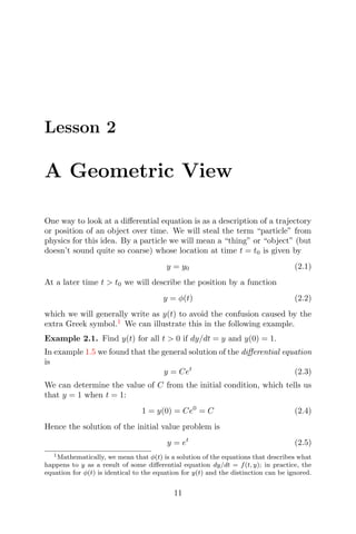 Lesson 2
A Geometric View
One way to look at a diﬀerential equation is as a description of a trajectory
or position of an object over time. We will steal the term “particle” from
physics for this idea. By a particle we will mean a “thing” or “object” (but
doesn’t sound quite so coarse) whose location at time t = t0 is given by
y = y0 (2.1)
At a later time t > t0 we will describe the position by a function
y = φ(t) (2.2)
which we will generally write as y(t) to avoid the confusion caused by the
extra Greek symbol.1
We can illustrate this in the following example.
Example 2.1. Find y(t) for all t > 0 if dy/dt = y and y(0) = 1.
In example 1.5 we found that the general solution of the diﬀerential equation
is
y = Cet
(2.3)
We can determine the value of C from the initial condition, which tells us
that y = 1 when t = 1:
1 = y(0) = Ce0
= C (2.4)
Hence the solution of the initial value problem is
y = et
(2.5)
1Mathematically, we mean that φ(t) is a solution of the equations that describes what
happens to y as a result of some diﬀerential equation dy/dt = f(t, y); in practice, the
equation for φ(t) is identical to the equation for y(t) and the distinction can be ignored.
11
 