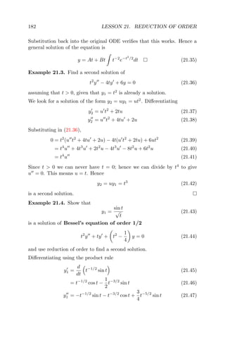 182 LESSON 21. REDUCTION OF ORDER
Substitution back into the original ODE veriﬁes that this works. Hence a
general solution of the equation is
y = At + Bt t−2
e−t2
/2
dt (21.35)
Example 21.3. Find a second solution of
t2
y − 4ty + 6y = 0 (21.36)
assuming that t > 0, given that y1 = t2
is already a solution.
We look for a solution of the form y2 = uy1 = ut2
. Diﬀerentiating
y2 = u t2
+ 2tu (21.37)
y2 = u t2
+ 4tu + 2u (21.38)
Substituting in (21.36),
0 = t2
(u t2
+ 4tu + 2u) − 4t(u t2
+ 2tu) + 6ut2
(21.39)
= t4
u + 4t3
u + 2t2
u − 4t3
u − 8t2
u + 6t2
u (21.40)
= t4
u (21.41)
Since t > 0 we can never have t = 0; hence we can divide by t4
to give
u = 0. This means u = t. Hence
y2 = uy1 = t3
(21.42)
is a second solution.
Example 21.4. Show that
y1 =
sin t
√
t
(21.43)
is a solution of Bessel’s equation of order 1/2
t2
y + ty + t2
−
1
4
y = 0 (21.44)
and use reduction of order to ﬁnd a second solution.
Diﬀerentiating using the product rule
y1 =
d
dt
t−1/2
sin t (21.45)
= t−1/2
cos t −
1
2
t−3/2
sin t (21.46)
y1 = −t−1/2
sin t − t−3/2
cos t +
3
4
t−5/2
sin t (21.47)
 