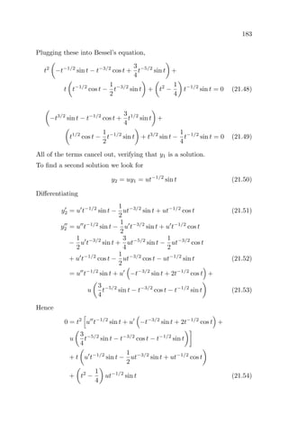 183
Plugging these into Bessel’s equation,
t2
−t−1/2
sin t − t−3/2
cos t +
3
4
t−5/2
sin t +
t t−1/2
cos t −
1
2
t−3/2
sin t + t2
−
1
4
t−1/2
sin t = 0 (21.48)
−t3/2
sin t − t−1/2
cos t +
3
4
t1/2
sin t +
t1/2
cos t −
1
2
t−1/2
sin t + t3/2
sin t −
1
4
t−1/2
sin t = 0 (21.49)
All of the terms cancel out, verifying that y1 is a solution.
To ﬁnd a second solution we look for
y2 = uy1 = ut−1/2
sin t (21.50)
Diﬀerentiating
y2 = u t−1/2
sin t −
1
2
ut−3/2
sin t + ut−1/2
cos t (21.51)
y2 = u t−1/2
sin t −
1
2
u t−3/2
sin t + u t−1/2
cos t
−
1
2
u t−3/2
sin t +
3
4
ut−5/2
sin t −
1
2
ut−3/2
cos t
+ u t−1/2
cos t −
1
2
ut−3/2
cos t − ut−1/2
sin t (21.52)
= u t−1/2
sin t + u −t−3/2
sin t + 2t−1/2
cos t +
u
3
4
t−5/2
sin t − t−3/2
cos t − t−1/2
sin t (21.53)
Hence
0 = t2
u t−1/2
sin t + u −t−3/2
sin t + 2t−1/2
cos t +
u
3
4
t−5/2
sin t − t−3/2
cos t − t−1/2
sin t
+ t u t−1/2
sin t −
1
2
ut−3/2
sin t + ut−1/2
cos t
+ t2
−
1
4
ut−1/2
sin t (21.54)
 