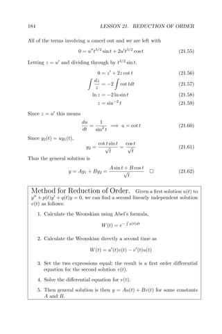 184 LESSON 21. REDUCTION OF ORDER
All of the terms involving u cancel out and we are left with
0 = u t3/2
sin t + 2u t3/2
cos t (21.55)
Letting z = u and dividing through by t3/2
sin t,
0 = z + 2z cot t (21.56)
dz
z
= −2 cot tdt (21.57)
ln z = −2 ln sin t (21.58)
z = sin−2
t (21.59)
Since z = u this means
du
dt
=
1
sin2
t
=⇒ u = cot t (21.60)
Since y2(t) = uy1(t),
y2 =
cot t sin t
√
t
=
cos t
√
t
(21.61)
Thus the general solution is
y = Ay1 + By2 =
A sin t + B cos t
√
t
(21.62)
Method for Reduction of Order. Given a ﬁrst solution u(t) to
y + p(t)y + q(t)y = 0, we can ﬁnd a second linearly independent solution
v(t) as follows:
1. Calculate the Wronskian using Abel’s formula,
W(t) = e− p(t)dt
2. Calculate the Wronskian directly a second time as
W(t) = u (t)v(t) − v (t)u(t)
3. Set the two expressions equal; the result is a ﬁrst order diﬀerential
equation for the second solution v(t).
4. Solve the diﬀerential equation for v(t).
5. Then general solution is then y = Au(t) + Bv(t) for some constants
A and B.
 