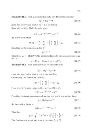 185
Example 21.5. Find a second solution to the diﬀerential equation
ty + 10y = 0 (21.63)
given the observation that y1(t) = 1 is a solution.
Since p(t) = 10/t, Abel’s formula gives
W(t) = e− (10/t)dx
= t−10
(21.64)
By direct calculation,
W(t) =
y1 y2
y1 y2
=
1 y2
0 y2
= y2 (21.65)
Equating the two expressions for W,
y2 = t−10
(21.66)
Therefore, y2 = −(1/9)t−9
; the general solution to the homogeneous equa-
tion is
y = C1y1 + C2y2 = C1 + C2t−9
. (21.67)
Example 21.6. Find a fundamental set of solutions to
t2
y + 5ty − 5y = 0 (21.68)
given the observation that y1 = t is one solution.
Calculating the Wronskian directly,
W(t) =
t y2
1 y2
= ty2 − y2 (21.69)
From Abel’s Formula , since p(t) = a1(t)/a2(t) = 5/t,
W(t) = e− (5/t)dt
= t−5
(21.70)
Equating the two expressions and putting the result in standard form,
y2 − (1/t)y2 = t−6
(21.71)
An integrating factor is
µ(t) = e (−1/t)dx
= 1/t (21.72)
Therefore
y2 = t (1/t)t−6
dt = t
t−6
6
=
1
5
t−5
(21.73)
The fundamental set of solutions is therefore {t, t−5
}.
 