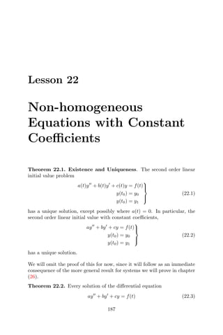 Lesson 22
Non-homogeneous
Equations with Constant
Coeﬃcients
Theorem 22.1. Existence and Uniqueness. The second order linear
initial value problem
a(t)y + b(t)y + c(t)y = f(t)
y(t0) = y0
y(t0) = y1



(22.1)
has a unique solution, except possibly where a(t) = 0. In particular, the
second order linear initial value with constant coeﬃcients,
ay + by + cy = f(t)
y(t0) = y0
y(t0) = y1



(22.2)
has a unique solution.
We will omit the proof of this for now, since it will follow as an immediate
consequence of the more general result for systems we will prove in chapter
(26).
Theorem 22.2. Every solution of the diﬀerential equation
ay + by + cy = f(t) (22.3)
187
 