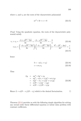189
where r1 and r2 are the roots of the characteristic polynomial
ar2
+ br + c = 0 (22.15)
Proof. Using the quadratic equation, the roots of the characteristic poly-
nomial satisfy
r1 + r2 =
−b +
√
b2 − 4ac
2a
+
−b −
√
b2 − 4ac
2a
= −
b
a
(22.16)
r1r2 =
−b +
√
b2 − 4ac
2a
−b −
√
b2 − 4ac
2a
=
b2
− (b2
− 4ac)
4a2
=
c
a
(22.17)
hence
b = −a(r1 + r2) (22.18)
c = ar1r2 (22.19)
Thus
Ly = ay + by + cy
= ay − a(r1 + r2)y + ar1r2y
= a[y − (r1 + r2)y + r1r2y]
= a(D − r1)(y − r2y)
= a(D − r1)(D − r2)y
(22.20)
Hence L = a(D − r1)(D − r2) which is the desired factorization.
Theorem (22.4) provides us with the following simple algorithm for solving
any second order linear diﬀerential equation or initial value problem with
constant coeﬃcients.
 