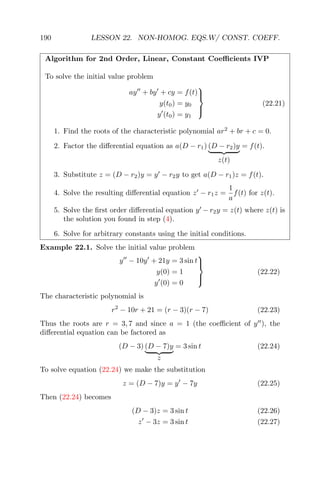 190 LESSON 22. NON-HOMOG. EQS.W/ CONST. COEFF.
Algorithm for 2nd Order, Linear, Constant Coeﬃcients IVP
To solve the initial value problem
ay + by + cy = f(t)
y(t0) = y0
y (t0) = y1



(22.21)
1. Find the roots of the characteristic polynomial ar2
+ br + c = 0.
2. Factor the diﬀerential equation as a(D − r1) (D − r2)y
z(t)
= f(t).
3. Substitute z = (D − r2)y = y − r2y to get a(D − r1)z = f(t).
4. Solve the resulting diﬀerential equation z − r1z =
1
a
f(t) for z(t).
5. Solve the ﬁrst order diﬀerential equation y − r2y = z(t) where z(t) is
the solution you found in step (4).
6. Solve for arbitrary constants using the initial conditions.
Example 22.1. Solve the initial value problem
y − 10y + 21y = 3 sin t
y(0) = 1
y (0) = 0



(22.22)
The characteristic polynomial is
r2
− 10r + 21 = (r − 3)(r − 7) (22.23)
Thus the roots are r = 3, 7 and since a = 1 (the coeﬃcient of y ), the
diﬀerential equation can be factored as
(D − 3) (D − 7)y
z
= 3 sin t (22.24)
To solve equation (22.24) we make the substitution
z = (D − 7)y = y − 7y (22.25)
Then (22.24) becomes
(D − 3)z = 3 sin t (22.26)
z − 3z = 3 sin t (22.27)
 