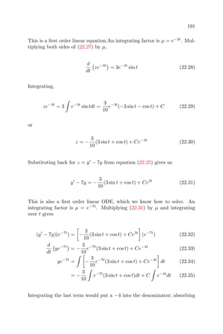 191
This is a ﬁrst order linear equation.An integrating factor is µ = e−3t
. Mul-
tiplying both sides of (22.27) by µ,
d
dt
ze−3t
= 3e−3t
sin t (22.28)
Integrating,
ze−3t
= 3 e−3t
sin tdt =
3
10
e−3t
(−3 sin t − cos t) + C (22.29)
or
z = −
3
10
(3 sin t + cos t) + Ce−3t
(22.30)
Substituting back for z = y − 7y from equation (22.25) gives us
y − 7y = −
3
10
(3 sin t + cos t) + Ce3t
(22.31)
This is also a ﬁrst order linear ODE, which we know how to solve. An
integrating factor is µ = e−7t
. Multiplying (22.31) by µ and integrating
over t gives
(y − 7y)(e−7t
) = −
3
10
(3 sin t + cos t) + Ce3t
(e−7t
) (22.32)
d
dt
ye−7t
= −
3
10
e−7t
(3 sin t + cos t) + Ce−4t
(22.33)
ye−7t
= −
3
10
e−7t
(3 sin t + cos t) + Ce−4t
dt (22.34)
= −
3
10
e−7t
(3 sin t + cos t)dt + C e−4t
dt (22.35)
Integrating the last term would put a −4 into the denominator; absorbing
 
