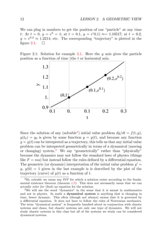 12 LESSON 2. A GEOMETRIC VIEW
We can plug in numbers to get the position of our “particle” at any time
t: At t = 0, y = e0
= 1; at t = 0.1, y = e(
0.1) ≈= 1.10517; at t = 0.2,
y = e0.2
≈ 1.2214; etc. The corresponding “trajectory” is plotted in the
ﬁgure 2.1.
Figure 2.1: Solution for example 2.1. Here the y axis gives the particle
position as a function of time (the t or horizontal axis.
(0,1)
(0.1,e )0.1
(0.2,e )0.2
0.1 0. 0.1 0.2 0.3
0.9
1.
1.1
1.2
1.3
t
y
Since the solution of any (solvable2
) initial value problem dy/dt = f(t, y),
y(t0) = y0 is given by some function y = y(t), and because any function
y = y(t) can be interpreted as a trajectory, this tells us that any initial value
problem can be interpreted geometrically in terms of a dynamical (moving
or changing) system.3
We say “geometrically” rather than “physically”
because the dynamics may not follow the standard laws of physics (things
like F = ma) but instead follow the rules deﬁned by a diﬀerential equation.
The geometric (or dynamic) interpretation of the initial value problem y =
y, y(0) = 1 given in the last example is is described by the plot of the
trajectory (curve) of y(t) as a function of t.
2By solvable we mean any IVP for which a solution exists according to the funda-
mental existence theorem (theorem 1.5). This does not necessarily mean that we can
actually solve for (ﬁnd) an equation for the solution.
3We will use the word “dynamics” in the sense that it is meant in mathematics
and not in physics. In math a dynamical system is anything that is changing in
time, hence dynamic. This often (though not always) means that it is governed by
a diﬀerential equation. It does not have to follow the rules of Newtonian mechanics.
The term “dynamical system” is frequently bandied about in conjunction with chaotic
systems and chaos, but chaotic systems are only one type of dynamics. We will not
study chaotic systems in this class but all of the systems we study can be considered
dynamical systems.
 