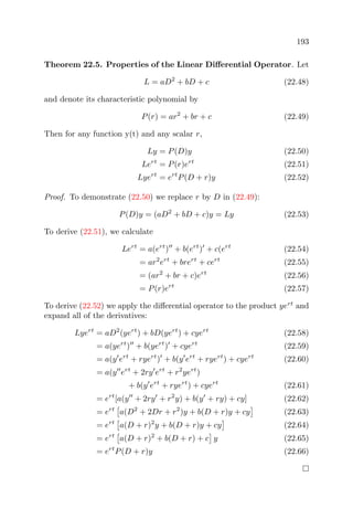 193
Theorem 22.5. Properties of the Linear Diﬀerential Operator. Let
L = aD2
+ bD + c (22.48)
and denote its characteristic polynomial by
P(r) = ar2
+ br + c (22.49)
Then for any function y(t) and any scalar r,
Ly = P(D)y (22.50)
Lert
= P(r)ert
(22.51)
Lyert
= ert
P(D + r)y (22.52)
Proof. To demonstrate (22.50) we replace r by D in (22.49):
P(D)y = (aD2
+ bD + c)y = Ly (22.53)
To derive (22.51), we calculate
Lert
= a(ert
) + b(ert
) + c(ert
(22.54)
= ar2
ert
+ brert
+ cert
(22.55)
= (ar2
+ br + c)ert
(22.56)
= P(r)ert
(22.57)
To derive (22.52) we apply the diﬀerential operator to the product yert
and
expand all of the derivatives:
Lyert
= aD2
(yert
) + bD(yert
) + cyert
(22.58)
= a(yert
) + b(yert
) + cyert
(22.59)
= a(y ert
+ ryert
) + b(y ert
+ ryert
) + cyert
(22.60)
= a(y ert
+ 2ry ert
+ r2
yert
)
+ b(y ert
+ ryert
) + cyert
(22.61)
= ert
[a(y + 2ry + r2
y) + b(y + ry) + cy] (22.62)
= ert
a(D2
+ 2Dr + r2
)y + b(D + r)y + cy (22.63)
= ert
a(D + r)2
y + b(D + r)y + cy (22.64)
= ert
a(D + r)2
+ b(D + r) + c y (22.65)
= ert
P(D + r)y (22.66)
 