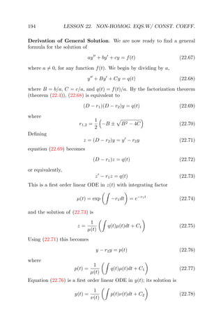 194 LESSON 22. NON-HOMOG. EQS.W/ CONST. COEFF.
Derivation of General Solution. We are now ready to ﬁnd a general
formula for the solution of
ay + by + cy = f(t) (22.67)
where a = 0, for any function f(t). We begin by dividing by a,
y + By + Cy = q(t) (22.68)
where B = b/a, C = c/a, and q(t) = f(t)/a. By the factorization theorem
(theorem (22.4)), (22.68) is equivalent to
(D − r1)(D − r2)y = q(t) (22.69)
where
r1,2 =
1
2
−B ± B2 − 4C (22.70)
Deﬁning
z = (D − r2)y = y − r2y (22.71)
equation (22.69) becomes
(D − r1)z = q(t) (22.72)
or equivalently,
z − r1z = q(t) (22.73)
This is a ﬁrst order linear ODE in z(t) with integrating factor
µ(t) = exp −r1dt = e−r1t
(22.74)
and the solution of (22.73) is
z =
1
µ(t)
q(t)µ(t)dt + C1 (22.75)
Using (22.71) this becomes
y − r2y = p(t) (22.76)
where
p(t) =
1
µ(t)
q(t)µ(t)dt + C1 (22.77)
Equation (22.76) is a ﬁrst order linear ODE in y(t); its solution is
y(t) =
1
ν(t)
p(t)ν(t)dt + C2 (22.78)
 
