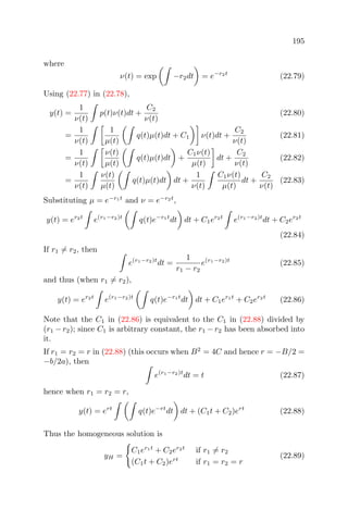 195
where
ν(t) = exp −r2dt = e−r2t
(22.79)
Using (22.77) in (22.78),
y(t) =
1
ν(t)
p(t)ν(t)dt +
C2
ν(t)
(22.80)
=
1
ν(t)
1
µ(t)
q(t)µ(t)dt + C1 ν(t)dt +
C2
ν(t)
(22.81)
=
1
ν(t)
ν(t)
µ(t)
q(t)µ(t)dt +
C1ν(t)
µ(t)
dt +
C2
ν(t)
(22.82)
=
1
ν(t)
ν(t)
µ(t)
q(t)µ(t)dt dt +
1
ν(t)
C1ν(t)
µ(t)
dt +
C2
ν(t)
(22.83)
Substituting µ = e−r1t
and ν = e−r2t
,
y(t) = er2t
e(r1−r2)t
q(t)e−r1t
dt dt + C1er2t
e(r1−r2)t
dt + C2er2t
(22.84)
If r1 = r2, then
e(r1−r2)t
dt =
1
r1 − r2
e(r1−r2)t
(22.85)
and thus (when r1 = r2),
y(t) = er2t
e(r1−r2)t
q(t)e−r1t
dt dt + C1er1t
+ C2er2t
(22.86)
Note that the C1 in (22.86) is equivalent to the C1 in (22.88) divided by
(r1 − r2); since C1 is arbitrary constant, the r1 − r2 has been absorbed into
it.
If r1 = r2 = r in (22.88) (this occurs when B2
= 4C and hence r = −B/2 =
−b/2a), then
e(r1−r2)t
dt = t (22.87)
hence when r1 = r2 = r,
y(t) = ert
q(t)e−rt
dt dt + (C1t + C2)ert
(22.88)
Thus the homogeneous solution is
yH =
C1er1t
+ C2er2t
if r1 = r2
(C1t + C2)ert
if r1 = r2 = r
(22.89)
 