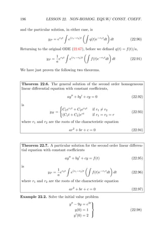 196 LESSON 22. NON-HOMOG. EQS.W/ CONST. COEFF.
and the particular solution, in either case, is
yP = er2t
e(r1−r2)t
q(t)e−r1t
dt dt (22.90)
Returning to the original ODE (22.67), before we deﬁned q(t) = f(t)/a,
yP =
1
a
er2t
e(r1−r2)t
f(t)e−r1t
dt dt (22.91)
We have just proven the following two theorems.
Theorem 22.6. The general solution of the second order homogeneous
linear diﬀerential equation with constant coeﬃcients,
ay + by + cy = 0 (22.92)
is
yH =
C1er1t
+ C2er2t
if r1 = r2
(C1t + C2)ert
if r1 = r2 = r
(22.93)
where r1 and r2 are the roots of the characteristic equation
ar2
+ br + c = 0 (22.94)
Theorem 22.7. A particular solution for the second order linear diﬀeren-
tial equation with constant coeﬃcients
ay + by + cy = f(t) (22.95)
is
yP =
1
a
er2t
e(r1−r2)t
f(t)e−r1t
dt dt (22.96)
where r1 and r2 are the roots of the characteristic equation
ar2
+ br + c = 0 (22.97)
Example 22.2. Solve the initial value problem
y − 9y = e2t
y(0) = 1
y (0) = 2



(22.98)
 