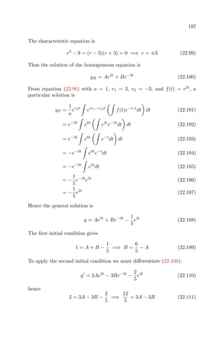 197
The characteristic equation is
r2
− 9 = (r − 3)(r + 3) = 0 =⇒ r = ±3 (22.99)
Thus the solution of the homogeneous equation is
yH = Ae3t
+ Be−3t
(22.100)
From equation (22.96) with a = 1, r1 = 3, r2 = −3, and f(t) = e2t
, a
particular solution is
yP =
1
a
er2t
e(r1−r2)t
f(t)e−r1t
dt dt (22.101)
= e−3t
e6t
e2t
e−3t
dt dt (22.102)
= e−3t
e6t
e−t
dt dt (22.103)
= −e−3t
e6t
e−t
dt (22.104)
= −e−3t
e5t
dt (22.105)
= −
1
5
e−3t
e5t
(22.106)
= −
1
5
e2t
(22.107)
Hence the general solution is
y = Ae3t
+ Be−3t
−
1
5
e2t
(22.108)
The ﬁrst initial condition gives
1 = A + B −
1
5
=⇒ B =
6
5
− A (22.109)
To apply the second initial condition we must diﬀerentiate (22.108):
y = 3Ae3t
− 3Be−3t
−
2
5
e2t
(22.110)
hence
2 = 3A − 3B −
2
5
=⇒
12
5
= 3A − 3B (22.111)
 