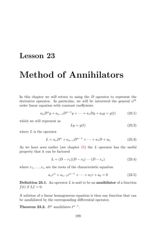 Lesson 23
Method of Annihilators
In this chapter we will return to using the D operator to represent the
derivative operator. In particular, we will be interested the general nth
order linear equation with constant coeﬃcients
anDn
y + an−1Dn−1
y + · · · + a1Dy + a0y = g(t) (23.1)
which we will represent as
Ly = g(t) (23.2)
where L is the operator
L = anDn
+ an−1Dn−1
+ · · · + a1D + a0 (23.3)
As we have seen earlier (see chapter 15) the L operator has the useful
property that it can be factored
L = (D − r1)(D − r2) · · · (D − rn) (23.4)
where r1, . . . , rn are the roots of the characteristic equation
anrn
+ an−1rn−1
+ · · · + a1r + a0 = 0 (23.5)
Deﬁnition 23.1. An operator L is said to be an annihilator of a function
f(t) if Lf = 0.
A solution of a linear homogeneous equation is then any function that can
be annihilated by the corresponding diﬀerential operator.
Theorem 23.2. Dn
annihilates tn−1
.
199
 