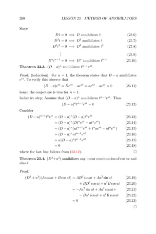 200 LESSON 23. METHOD OF ANNIHILATORS
Since
D1 = 0 =⇒ D annihilates 1 (23.6)
D2
t = 0 =⇒ D2
annihilates t (23.7)
D3
t2
= 0 =⇒ D3
annihilates t2
(23.8)
... (23.9)
Dn
tn−1
= 0 =⇒ Dn
annihilates tk−1
(23.10)
Theorem 23.3. (D − a)n
annihilates tn−1
eat
.
Proof. (induction). For n = 1, the theorem states that D − a annihilates
eat
. To verify this observe that
(D − a)eat
= Deat
− aeat
= aeat
− aeat
= 0 (23.11)
hence the conjecture is true for n = 1.
Inductive step: Assume that (D − a)n
annihilates tn−1
eat
. Thus
(D − a)n
tn−1
eat
= 0 (23.12)
Consider
(D − a)n+1
tn
eat
= (D − a)n
(D − a)tn
eat
(23.13)
= (D − a)n
(Dtn
eat
− atn
eat
) (23.14)
= (D − a)n
(ntn−1
eat
+ tn
aeat
− atn
eat
) (23.15)
= (D − a)n
ntn−1
eat
(23.16)
= n(D − a)n
tn−1
eat
(23.17)
= 0 (23.18)
where the last line follows from (23.12).
Theorem 23.4. (D2
+a2
) annihilates any linear combination of cos ax and
sin ax
Proof.
(D2
+ a2
)(A sin at + B cos at) = AD2
sin at + Aa2
sin at (23.19)
+ BD2
cos at + a2
B cos at (23.20)
= −Aa2
sin at + Aa2
sin at+ (23.21)
− Bas
cos at + a2
B cos at (23.22)
= 0 (23.23)
 
