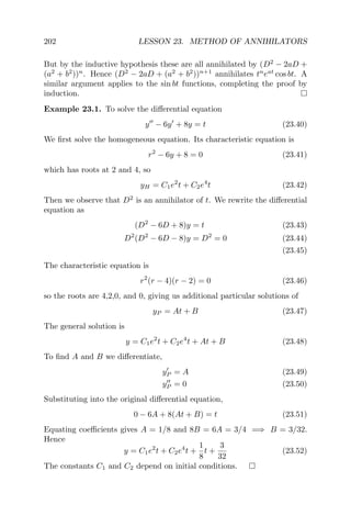 202 LESSON 23. METHOD OF ANNIHILATORS
But by the inductive hypothesis these are all annihilated by (D2
− 2aD +
(a2
+ b2
))n
. Hence (D2
− 2aD + (a2
+ b2
))n+1
annihilates tn
eat
cos bt. A
similar argument applies to the sin bt functions, completing the proof by
induction.
Example 23.1. To solve the diﬀerential equation
y − 6y + 8y = t (23.40)
We ﬁrst solve the homogeneous equation. Its characteristic equation is
r2
− 6y + 8 = 0 (23.41)
which has roots at 2 and 4, so
yH = C1e2
t + C2e4
t (23.42)
Then we observe that D2
is an annihilator of t. We rewrite the diﬀerential
equation as
(D2
− 6D + 8)y = t (23.43)
D2
(D2
− 6D − 8)y = D2
= 0 (23.44)
(23.45)
The characteristic equation is
r2
(r − 4)(r − 2) = 0 (23.46)
so the roots are 4,2,0, and 0, giving us additional particular solutions of
yP = At + B (23.47)
The general solution is
y = C1e2
t + C2e4
t + At + B (23.48)
To ﬁnd A and B we diﬀerentiate,
yP = A (23.49)
yP = 0 (23.50)
Substituting into the original diﬀerential equation,
0 − 6A + 8(At + B) = t (23.51)
Equating coeﬃcients gives A = 1/8 and 8B = 6A = 3/4 =⇒ B = 3/32.
Hence
y = C1e2
t + C2e4
t +
1
8
t +
3
32
(23.52)
The constants C1 and C2 depend on initial conditions.
 
