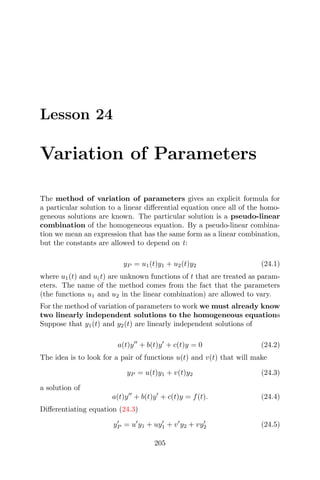 Lesson 24
Variation of Parameters
The method of variation of parameters gives an explicit formula for
a particular solution to a linear diﬀerential equation once all of the homo-
geneous solutions are known. The particular solution is a pseudo-linear
combination of the homogeneous equation. By a pseudo-linear combina-
tion we mean an expression that has the same form as a linear combination,
but the constants are allowed to depend on t:
yP = u1(t)y1 + u2(t)y2 (24.1)
where u1(t) and u(t) are unknown functions of t that are treated as param-
eters. The name of the method comes from the fact that the parameters
(the functions u1 and u2 in the linear combination) are allowed to vary.
For the method of variation of parameters to work we must already know
two linearly independent solutions to the homogeneous equations
Suppose that y1(t) and y2(t) are linearly independent solutions of
a(t)y + b(t)y + c(t)y = 0 (24.2)
The idea is to look for a pair of functions u(t) and v(t) that will make
yP = u(t)y1 + v(t)y2 (24.3)
a solution of
a(t)y + b(t)y + c(t)y = f(t). (24.4)
Diﬀerentiating equation (24.3)
yP = u y1 + uy1 + v y2 + vy2 (24.5)
205
 