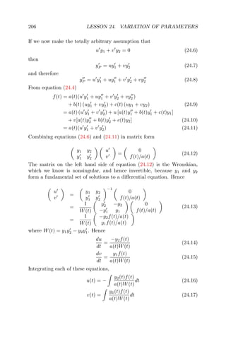 206 LESSON 24. VARIATION OF PARAMETERS
If we now make the totally arbitrary assumption that
u y1 + v y2 = 0 (24.6)
then
yP = uy1 + vy2 (24.7)
and therefore
yP = u y1 + uy1 + v y2 + vy2 (24.8)
From equation (24.4)
f(t) = a(t)(u y1 + uy1 + v y2 + vy2 )
+ b(t) (uy1 + vy2) + c(t) (uy1 + vy2) (24.9)
= a(t) (u y1 + v y2) + u [a(t)y1 + b(t)y1 + c(t)y1]
+ v[a(t)y2 + b(t)y2 + c(t)y2] (24.10)
= a(t)(u y1 + v y2) (24.11)
Combining equations (24.6) and (24.11) in matrix form
y1 y2
y1 y2
u
v
=
0
f(t)/a(t)
(24.12)
The matrix on the left hand side of equation (24.12) is the Wronskian,
which we know is nonsingular, and hence invertible, because y1 and y2
form a fundamental set of solutions to a diﬀerential equation. Hence
u
v
=
y1 y2
y1 y2
−1
0
f(t)/a(t)
=
1
W(t)
y2 −y2
−y1 y1
0
f(t)/a(t)
=
1
W(t)
−y2f(t)/a(t)
y1f(t)/a(t)
(24.13)
where W(t) = y1y2 − y2y1. Hence
du
dt
=
−y2f(t)
a(t)W(t)
(24.14)
dv
dt
=
y1f(t)
a(t)W(t)
(24.15)
Integrating each of these equations,
u(t) = −
y2(t)f(t)
a(t)W(t)
dt (24.16)
v(t) =
y1(t)f(t)
a(t)W(t)
dt (24.17)
 