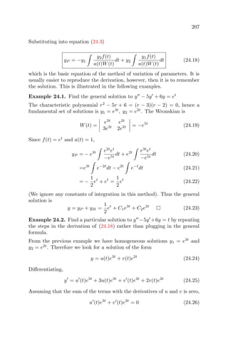 207
Substituting into equation (24.3)
yP = −y1
y2f(t)
a(t)W(t)
dt + y2
y1f(t)
a(t)W(t)
dt (24.18)
which is the basic equation of the method of variation of parameters. It is
usually easier to reproduce the derivation, however, then it is to remember
the solution. This is illustrated in the following examples.
Example 24.1. Find the general solution to y − 5y + 6y = et
The characteristic polynomial r2
− 5r + 6 = (r − 3)(r − 2) = 0, hence a
fundamental set of solutions is y1 = e3t
, y2 = e2t
. The Wronskian is
W(t) =
e3t
e2t
3e3t
2e2t = −e5t
(24.19)
Since f(t) = et
and a(t) = 1,
yP = − e3t e2t
et
−e5t
dt + e2t e3t
et
−e5t
dt (24.20)
=e3t
e−2t
dt − e2t
e−t
dt (24.21)
= −
1
2
et
+ et
=
1
2
et
(24.22)
(We ignore any constants of integration in this method). Thus the general
solution is
y = yP + yH =
1
2
et
+ C1e3t
+ C2e2t
(24.23)
Example 24.2. Find a particular solution to y −5y +6y = t by repeating
the steps in the derivation of (24.18) rather than plugging in the general
formula.
From the previous example we have homogeneous solutions y1 = e3t
and
y2 = e2t
. Therefore we look for a solution of the form
y = u(t)e3t
+ v(t)e2t
(24.24)
Diﬀerentiating,
y = u (t)e3t
+ 3u(t)e3t
+ v (t)e2t
+ 2v(t)e2t
(24.25)
Assuming that the sum of the terms with the derivatives of u and v is zero,
u (t)e3t
+ v (t)e2t
= 0 (24.26)
 
