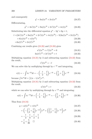 208 LESSON 24. VARIATION OF PARAMETERS
and consequently
y = 3u(t)e3t
+ 2v(t)e2t
(24.27)
Diﬀerentiating,
y = 3u (t)e3t
+ 9u(t)e3t
+ 2v (t)e2t
+ 4v(t)e2t
(24.28)
Substituting into the diﬀerential equation y − 5y + 6y = t,
t =(3u (t)e3t
+ 9u(t)e3t
+ 2v (t)e2t
+ 4v(t)e2t
) − 5(3u(t)e3t
+ 2v(t)e2t
)
+ 6(u(t)e3t
+ v(t)e2t
) (24.29)
=3u(t) e3t
+ 2v(t) e2t
(24.30)
Combining our results gives (24.26) and (24.30) gives
u (t)e3t
+ v (t)e2t
= 0 (24.31)
3u(t) e3t
+ 2v (t)e2t
= t (24.32)
Multiplying equation (24.31) by 3 and subtracting equation (24.32) from
the result,
v (t)e2t
= −t (24.33)
We can solve this by multiplying through by e−2t
and integrating,
v(t) = − te−2t
dt = − −
t
2
−
1
4
e−2t
=
t
2
+
1
4
e−2t
(24.34)
because teat
dt = t/a − 1/a2
eat
.
Multiplying equation (24.31) by 2 and subtracting equation (24.32) from
the result,
u (t)e3t
= t (24.35)
which we can solve by multiplying through by e−3t
and integrating:
u(t) = te−3t
dt = −
t
3
−
1
9
e−3t
= −
t
3
+
1
9
e−3t
(24.36)
Thus from (24.24)
y = u(t)e3t
+ v(t)e2t
(24.37)
= −
t
3
+
1
9
e−3t
e3t
+
t
2
+
1
4
e−2t
e2t
(24.38)
= −
t
3
−
1
9
+
t
2
+
1
4
(24.39)
=
t
6
+
5
36
(24.40)
 