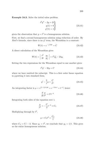 209
Example 24.3. Solve the initial value problem
t2
y − 2y = 2t
y(1) = 0
y (1) = 1



(24.41)
given the observation that y = t2
is a homogeneous solution.
First, we ﬁnd a second homogeneous solution using reduction of order. By
Abel’s formula, since there is no y term, the Wronskian is a constant:
W(t) = e− 0dt
= C (24.42)
A direct calculation of the Wronskian gives
W(t) =
t2
y2
2t y2
= t2
y2 − 2ty2 (24.43)
Setting the two expressions for the Wronskian equal to one another gives
t2
y − 2ty = C (24.44)
where we have omitted the subscript. This is a ﬁrst order linear equation
in y;putting it into standard form,
y −
2
t
y =
C
t2
(24.45)
An integrating factor is µ = e (−2/t)dt
= e−2 ln t
= t−2
, hence
d
dt
y
t2
= Ct−4
(24.46)
Integrating both sides of the equation over t,
y
t2
= −
C
3
t−3
+ C1 (24.47)
Multiplying through by t2
,
y = C1t2
+
C2
t
(24.48)
where C2 = C/ − 3. Since y1 = t2
, we conclude that y2 = 1/t. This gives
us the entire homogeneous solution.
 