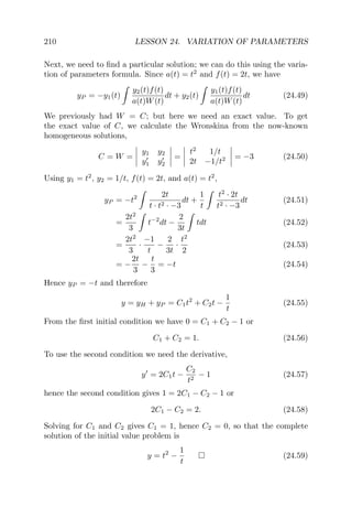 210 LESSON 24. VARIATION OF PARAMETERS
Next, we need to ﬁnd a particular solution; we can do this using the varia-
tion of parameters formula. Since a(t) = t2
and f(t) = 2t, we have
yP = −y1(t)
y2(t)f(t)
a(t)W(t)
dt + y2(t)
y1(t)f(t)
a(t)W(t)
dt (24.49)
We previously had W = C; but here we need an exact value. To get
the exact value of C, we calculate the Wronskina from the now-known
homogeneous solutions,
C = W =
y1 y2
y1 y2
=
t2
1/t
2t −1/t2 = −3 (24.50)
Using y1 = t2
, y2 = 1/t, f(t) = 2t, and a(t) = t2
,
yP = −t2 2t
t · t2 · −3
dt +
1
t
t2
· 2t
t2 · −3
dt (24.51)
=
2t2
3
t−2
dt −
2
3t
tdt (24.52)
=
2t2
3
·
−1
t
−
2
3t
·
t2
2
(24.53)
= −
2t
3
−
t
3
= −t (24.54)
Hence yP = −t and therefore
y = yH + yP = C1t2
+ C2t −
1
t
(24.55)
From the ﬁrst initial condition we have 0 = C1 + C2 − 1 or
C1 + C2 = 1. (24.56)
To use the second condition we need the derivative,
y = 2C1t −
C2
t2
− 1 (24.57)
hence the second condition gives 1 = 2C1 − C2 − 1 or
2C1 − C2 = 2. (24.58)
Solving for C1 and C2 gives C1 = 1, hence C2 = 0, so that the complete
solution of the initial value problem is
y = t2
−
1
t
(24.59)
 