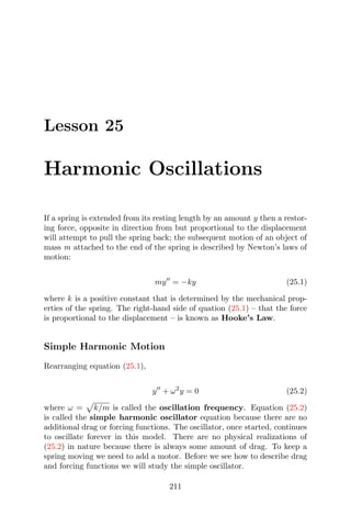 Lesson 25
Harmonic Oscillations
If a spring is extended from its resting length by an amount y then a restor-
ing force, opposite in direction from but proportional to the displacement
will attempt to pull the spring back; the subsequent motion of an object of
mass m attached to the end of the spring is described by Newton’s laws of
motion:
my = −ky (25.1)
where k is a positive constant that is determined by the mechanical prop-
erties of the spring. The right-hand side of quation (25.1) – that the force
is proportional to the displacement – is known as Hooke’s Law.
Simple Harmonic Motion
Rearranging equation (25.1),
y + ω2
y = 0 (25.2)
where ω = k/m is called the oscillation frequency. Equation (25.2)
is called the simple harmonic oscillator equation because there are no
additional drag or forcing functions. The oscillator, once started, continues
to oscillate forever in this model. There are no physical realizations of
(25.2) in nature because there is always some amount of drag. To keep a
spring moving we need to add a motor. Before we see how to describe drag
and forcing functions we will study the simple oscillator.
211
 