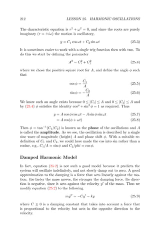 212 LESSON 25. HARMONIC OSCILLATIONS
The characteristic equation is r2
+ ω2
= 0, and since the roots are purely
imaginary (r = ±iω) the motion is oscillatory,
y = C1 cos ωt + C2 sin ωt (25.3)
It is sometimes easier to work with a single trig function then with two. To
do this we start by deﬁning the parameter
A2
= C2
1 + C2
2 (25.4)
where we chose the positive square root for A, and deﬁne the angle φ such
that
cos φ =
C1
A
(25.5)
sin φ = −
C2
A
(25.6)
We know such an angle exists because 0 ≤ |C1| ≤ A and 0 ≤ |C2| ≤ A and
by (25.4) φ satisﬁes the identity cosφ
+ sin2
φ = 1 as required. Thus
y = A cos φ cos ωt − A sin φ sin ωt (25.7)
= A cos(φ + ωt) (25.8)
Then φ = tan−1
(C1/C2) is known as the phase of the oscillations and A
is called the amplitude. As we see, the oscillation is described by a single
sine wave of magnitude (height) A and phase shift φ. With a suitable re-
deﬁnition of C1 and C2, we could have made the cos into sin rather than a
cosine, e.g., C1/A = sin φ and C2/phi = cos φ.
Damped Harmonic Model
In fact, equation (25.2) is not such a good model because it predicts the
system will oscillate indeﬁnitely, and not slowly damp out to zero. A good
approximation to the damping is a force that acts linearly against the mo-
tion: the faster the mass moves, the stronger the damping force. Its direc-
tion is negative, since it acts against the velocity y of the mass. Thus we
modify equation (25.2) to the following
my = −Cy − ky (25.9)
where C ≥ 0 is a damping constant that takes into account a force that
is proportional to the velocity but acts in the opposite direction to the
velocity.
 